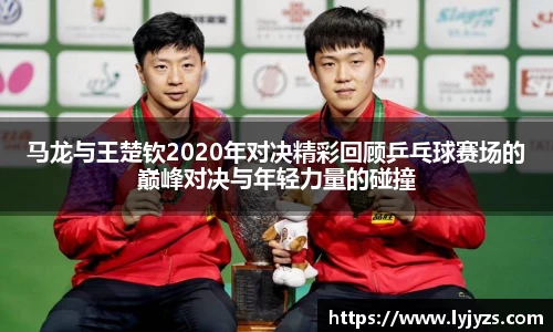 马龙与王楚钦2020年对决精彩回顾乒乓球赛场的巅峰对决与年轻力量的碰撞