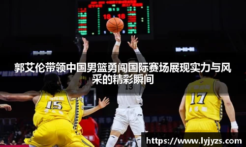 郭艾伦带领中国男篮勇闯国际赛场展现实力与风采的精彩瞬间